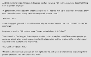 And ERSchmitz's voice still sounded just as playful, replying. "Oh really. Also, how does that thing have a gender, anyway?"
"A gender? Pfft. Byson couldn't understand gender if I hooked him up to the whole Wikipedia entry on it. He understands binary. Which is very much not the same."
"But still... 'he'?"
Aster shrugged, grinned. "I asked him once why he prefers 'he/him.' He said LESS LETTERS MORE EFFICIENT."
Laughter echoed in ERSchmitz's voice. "How's he feel about 'it/its' then?"
"Considered it. Got bogged down in punctuation. I tried to explain the different ways people get confused about when to put an apostrophe. He dissociated and hid in eight different places and wouldn't come out for half a microcycle."
"Ha. Can't say I blame him."
"Me either. Shouldn't've sprung it on him right after I'd just spent a whole micro explaining third-person pronouns. His first choice was 'l/me."