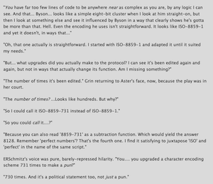 "You have far too few lines of code to be anywhere near as complex as you are, by any logic I can see. And that... Byson... looks like a simple eight-bit cluster when I look at him straight-on, but then I look at something else and see it influenced by Byson in a way that clearly shows he's gotta be more than that. Hell. Even the encoding he uses isn't straightforward. It looks like ISO-8859-1 and yet it doesn't, in ways that..."
"Oh, that one actually is straightforward. I started with ISO-8859-1 and adapted it until it suited my needs."
"But... what upgrades did you actually make to the protocol? I can see it's been edited again and again, but not in ways that actually change its function. Am I missing something?"
"The number of times it's been edited." Grin returning to Aster's face, now, because the play was in her court.
"The number of times?...Looks like hundreds. But why?"
"So I could call it ISO-8859-731 instead of ISO-8859-1."
"So you could call it....?"
"Because you can also read '8859-731' as a subtraction function. Which would yield the answer
8128. Remember 'perfect numbers'? That's the fourth one. I find it satisfying to juxtapose 'ISO' and
'perfect' in the name of the same script."
ERSchmitz's voice was pure, barely-repressed hilarity. "You.... you upgraded a character encoding scheme 731 times to make a pun?"
"730 times. And it's a political statement too, not just a pun."