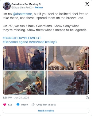 I'm no @dontrezme, but if you feel so inclined, feel free to take these, use these, spread them on the breeze, etc.

On 7/7, we run it back Guardians. Show Sony what they're missing. Show them what it means to be legends.#BUNGIEDAYBLOWOUT#BecameLegend #WeWantDestiny3 pic.twitter.com/CwAnRS2kFm

— Guardians For Destiny 3 (@GuardiansForD3) June 24, 2026