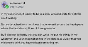 astercontrol
₫ Dec 14, 2023
in my experience, it is best to be in a semi-aroused state for optimal smut-writing.
Not so detached from horniness that one can't access the headspace where the best descriptions of it are generated
BUT also not so horny that you can write "he put his thingy in my whatever" and your imagination fills in the details so vividly that you mistakenly think you have written something hot