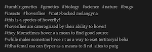 Image ID
A screenshot of tags that say:
#tumblr genetics #genetics #biology #science #nature #bugs #insects #hoverflies #matt-backed melangyna #this is a species of hoverfly! #hoverflies are caterogrized by their ability to hover! #they fdometimes hover a s mean to find good source #while males someitms hvoe r t as a way to exet tertitoryal beha #fdha femal esa can fjvper as a means to fi nd  sites to putg
(Misspellings and formatting errors preserved)
End image ID