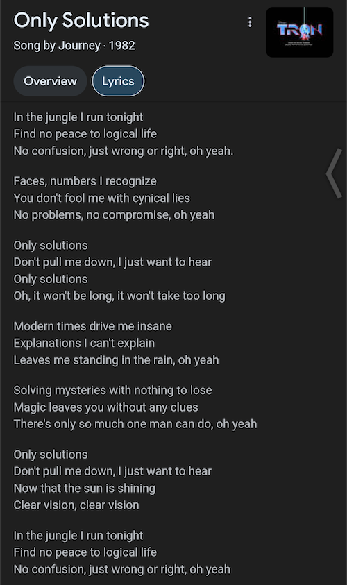 Only Solutions
Song by Journey • 1982

Lyrics
In the jungle I run tonight
Find no peace to logical life
No confusion, just wrong or right, oh yeah.
Faces, numbers I recognize
You don't fool me with cynical lies
No problems, no compromise, oh yeah
Only solutions
Don't pull me down, I just want to hear Only solutions
Oh, it won't be long, it won't take too long
Modern times drive me insane
Explanations I can't explain
Leaves me standing in the rain, oh yeah
Solving mysteries with nothing to lose
Magic leaves you without any clues
There's only so much one man can do, oh yeah
Only solutions
Don't pull me down, I just want to hear Now that the sun is shining Clear vision, clear vision
In the jungle I run tonight
Find no peace to logical life
No confusion, just wrong or right, oh yeah