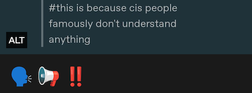 a screenshot of "this is because cis people famously do not understand anything" being replied to with a talking head emoji, a megaphone and an exclamation point emoji. the megaphone is pointing at the talking head. the words above the emoji were already in a screenshot, so there is also an alt-text button on them, but that is not the one you click to see this alt text. i apologize for that being confusing. i could probably be better at this if I were capable of understanding anything. <3