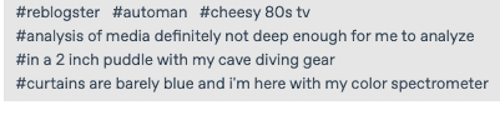#reblogster #automan #cheesy 80s tv
#analysis of media definitely not deep enough for me to analyze #in a 2 inch puddle with my cave diving gear
#curtains are barely blue and i'm here with my color spectrometer