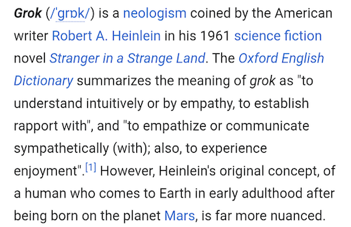 Grok (/ˈɡrɒk/) is a neologism coined by the American writer Robert A. Heinlein in his 1961 science fiction novel Stranger in a Strange Land. The Oxford English Dictionary summarizes the meaning of grok as "to understand intuitively or by empathy, to establish rapport with", and "to empathize or communicate sympathetically (with); also, to experience enjoyment".[1] However, Heinlein's original concept, of a human who comes to Earth in early adulthood after being born on the planet Mars, is far more nuanced. 