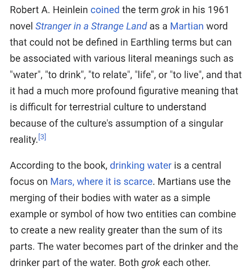 Robert A. Heinlein coined the term grok in his 1961 novel Stranger in a Strange Land as a Martian word that could not be defined in Earthling terms but can be associated with various literal meanings such as "water", "to drink", "to relate", "life", or "to live", and that it had a much more profound figurative meaning that is difficult for terrestrial culture to understand because of the culture's assumption of a singular reality.[3]

According to the book, drinking water is a central focus on Mars, where it is scarce. Martians use the merging of their bodies with water as a simple example or symbol of how two entities can combine to create a new reality greater than the sum of its parts. The water becomes part of the drinker and the drinker part of the water. Both grok each other. 