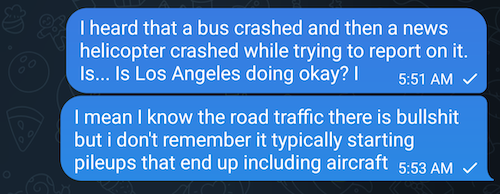 text message to my friend in los Angeles saying "I heard that a bus crashed and then a news helicopter crashed while trying to report on it. Is... Is Los Angeles doing okay? I mean I know the road traffic there is bullshit but i don't remember it typically starting pileups that end up including aircraft." the message was sent at 5:51 this morning. it has not been seen or replied to yet.