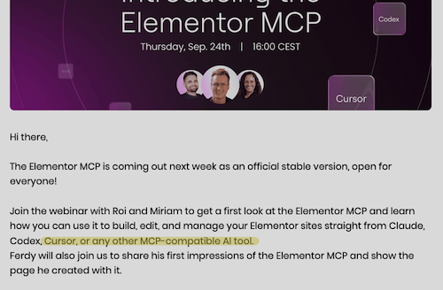 Elementor MCP
Thursday, Sep. 24th | 16:00 CEST
Codex
Cursor
Hi there,
The Elementor MCP is coming out next week as an official stable version, open for everyone!
Join the webinar with Roi and Miriam to get a first look at the Elementor MCP and learn how you can use it to build, edit, and manage your Elementor sites straight from Claude, Codex, Cursor, or any other MCP-compatible Al tool.
Ferdy will also join us to share his first impressions of the Elementor MCP and show the page he created with it.