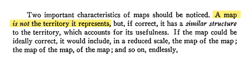 Two important characteristics of maps should be noticed. A map is not the territory it represents, but, if correct, it has a similar structure to the territory, which accounts for its usefulness. If the map could be ideally correct, it would include, in a reduced scale, the map of the map; the map of the map, of the map; and so on, endlessly,