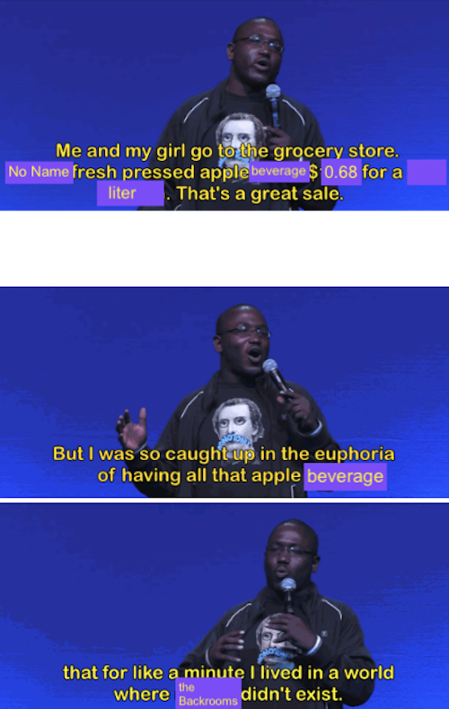 Edit of the Hannibal Buress comedy routine about the apple juice sale so good it made him forget racism existed. Text has been edited to read:
Me and my girl go to the grocery store.
No Name fresh pressed apple beverage $ 0.68 for a
liter. That's a great sale.
But I was so caught up in the euphoria of having all that apple beverage 
that for like a minute I lived in a world where The Backrooms didn't exist.
